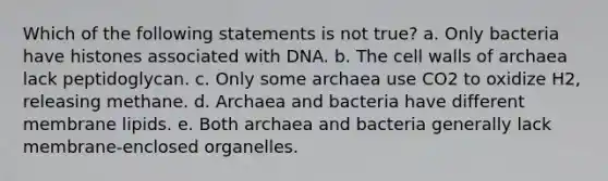 Which of the following statements is not true? a. Only bacteria have histones associated with DNA. b. The cell walls of archaea lack peptidoglycan. c. Only some archaea use CO2 to oxidize H2, releasing methane. d. Archaea and bacteria have different membrane lipids. e. Both archaea and bacteria generally lack membrane-enclosed organelles.