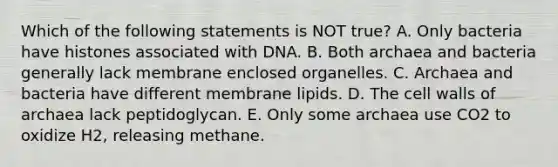 Which of the following statements is NOT true? A. Only bacteria have histones associated with DNA. B. Both archaea and bacteria generally lack membrane enclosed organelles. C. Archaea and bacteria have different membrane lipids. D. The cell walls of archaea lack peptidoglycan. E. Only some archaea use CO2 to oxidize H2, releasing methane.