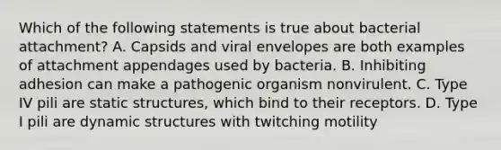 Which of the following statements is true about bacterial attachment? A. Capsids and viral envelopes are both examples of attachment appendages used by bacteria. B. Inhibiting adhesion can make a pathogenic organism nonvirulent. C. Type IV pili are static structures, which bind to their receptors. D. Type I pili are dynamic structures with twitching motility