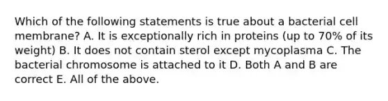 Which of the following statements is true about a bacterial cell membrane? A. It is exceptionally rich in proteins (up to 70% of its weight) B. It does not contain sterol except mycoplasma C. The bacterial chromosome is attached to it D. Both A and B are correct E. All of the above.