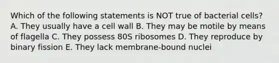 Which of the following statements is NOT true of bacterial cells? A. They usually have a cell wall B. They may be motile by means of flagella C. They possess 80S ribosomes D. They reproduce by binary fission E. They lack membrane-bound nuclei