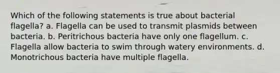 Which of the following statements is true about bacterial flagella? a. Flagella can be used to transmit plasmids between bacteria. b. Peritrichous bacteria have only one flagellum. c. Flagella allow bacteria to swim through watery environments. d. Monotrichous bacteria have multiple flagella.