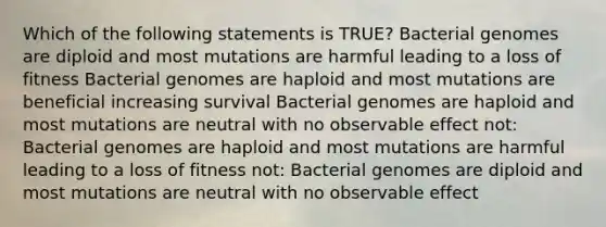 Which of the following statements is TRUE? Bacterial genomes are diploid and most mutations are harmful leading to a loss of fitness Bacterial genomes are haploid and most mutations are beneficial increasing survival Bacterial genomes are haploid and most mutations are neutral with no observable effect not: Bacterial genomes are haploid and most mutations are harmful leading to a loss of fitness not: Bacterial genomes are diploid and most mutations are neutral with no observable effect