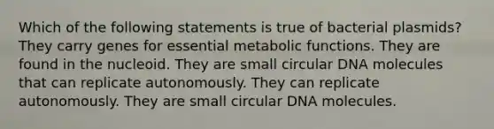 Which of the following statements is true of bacterial plasmids? They carry genes for essential metabolic functions. They are found in the nucleoid. They are small circular DNA molecules that can replicate autonomously. They can replicate autonomously. They are small circular DNA molecules.