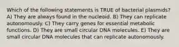 Which of the following statements is TRUE of bacterial plasmids? A) They are always found in the nucleoid. B) They can replicate autonomously. C) They carry genes for essential metabolic functions. D) They are small circular DNA molecules. E) They are small circular DNA molecules that can replicate autonomously.