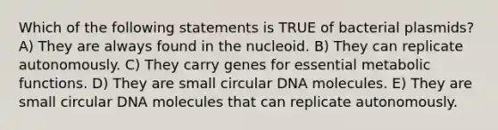 Which of the following statements is TRUE of bacterial plasmids? A) They are always found in the nucleoid. B) They can replicate autonomously. C) They carry genes for essential metabolic functions. D) They are small circular DNA molecules. E) They are small circular DNA molecules that can replicate autonomously.