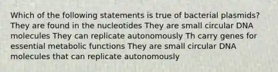 Which of the following statements is true of bacterial plasmids? They are found in the nucleotides They are small circular DNA molecules They can replicate autonomously Th carry genes for essential metabolic functions They are small circular DNA molecules that can replicate autonomously