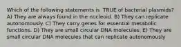 Which of the following statements is ​ TRUE​ of bacterial plasmids? A) They are always found in the nucleoid. B) They can replicate autonomously. C) They carry genes for essential metabolic functions. D) They are small circular DNA molecules. E) They are small circular DNA molecules that can replicate autonomously