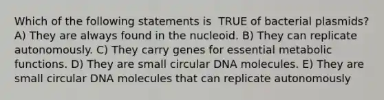 Which of the following statements is ​ TRUE​ of bacterial plasmids? A) They are always found in the nucleoid. B) They can replicate autonomously. C) They carry genes for essential metabolic functions. D) They are small circular DNA molecules. E) They are small circular DNA molecules that can replicate autonomously