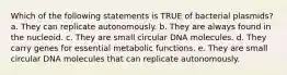 Which of the following statements is TRUE of bacterial plasmids? a. They can replicate autonomously. b. They are always found in the nucleoid. c. They are small circular DNA molecules. d. They carry genes for essential metabolic functions. e. They are small circular DNA molecules that can replicate autonomously.