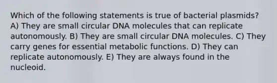 Which of the following statements is true of bacterial plasmids? A) They are small circular DNA molecules that can replicate autonomously. B) They are small circular DNA molecules. C) They carry genes for essential metabolic functions. D) They can replicate autonomously. E) They are always found in the nucleoid.