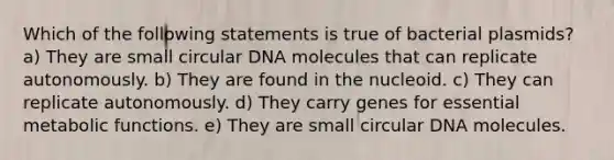 Which of the following statements is true of bacterial plasmids? a) They are small circular DNA molecules that can replicate autonomously. b) They are found in the nucleoid. c) They can replicate autonomously. d) They carry genes for essential metabolic functions. e) They are small circular DNA molecules.