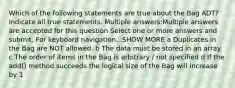 Which of the following statements are true about the Bag ADT? Indicate all true statements. Multiple answers:Multiple answers are accepted for this question Select one or more answers and submit. For keyboard navigation...SHOW MORE a Duplicates in the Bag are NOT allowed. b The data must be stored in an array. c The order of items in the Bag is arbitrary / not specified d If the add() method succeeds the logical size of the Bag will increase by 1