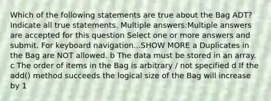 Which of the following statements are true about the Bag ADT? Indicate all true statements. Multiple answers:Multiple answers are accepted for this question Select one or more answers and submit. For keyboard navigation...SHOW MORE a Duplicates in the Bag are NOT allowed. b The data must be stored in an array. c The order of items in the Bag is arbitrary / not specified d If the add() method succeeds the logical size of the Bag will increase by 1