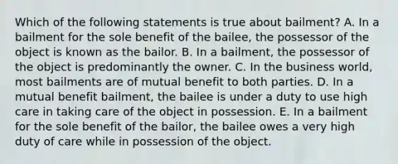 Which of the following statements is true about bailment? A. In a bailment for the sole benefit of the bailee, the possessor of the object is known as the bailor. B. In a bailment, the possessor of the object is predominantly the owner. C. In the business world, most bailments are of mutual benefit to both parties. D. In a mutual benefit bailment, the bailee is under a duty to use high care in taking care of the object in possession. E. In a bailment for the sole benefit of the bailor, the bailee owes a very high duty of care while in possession of the object.