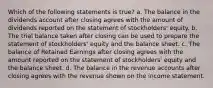 Which of the following statements is true? a. The balance in the dividends account after closing agrees with the amount of dividends reported on the statement of stockholders' equity. b. The trial balance taken after closing can be used to prepare the statement of stockholders' equity and the balance sheet. c. The balance of Retained Earnings after closing agrees with the amount reported on the statement of stockholders' equity and the balance sheet. d. The balance in the revenue accounts after closing agrees with the revenue shown on the income statement.