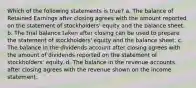 Which of the following statements is true? a. The balance of Retained Earnings after closing agrees with the amount reported on the statement of stockholders' equity and the balance sheet. b. The trial balance taken after closing can be used to prepare the statement of stockholders' equity and the balance sheet. c. The balance in the dividends account after closing agrees with the amount of dividends reported on the statement of stockholders' equity. d. The balance in the revenue accounts after closing agrees with the revenue shown on the income statement.