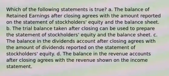 Which of the following statements is true? a. The balance of Retained Earnings after closing agrees with the amount reported on the statement of stockholders' equity and the balance sheet. b. The trial balance taken after closing can be used to prepare the statement of stockholders' equity and the balance sheet. c. The balance in the dividends account after closing agrees with the amount of dividends reported on the statement of stockholders' equity. d. The balance in the revenue accounts after closing agrees with the revenue shown on the income statement.