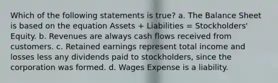 Which of the following statements is true? a. The Balance Sheet is based on the equation Assets + Liabilities = Stockholders' Equity. b. Revenues are always cash flows received from customers. c. Retained earnings represent total income and losses less any dividends paid to stockholders, since the corporation was formed. d. Wages Expense is a liability.