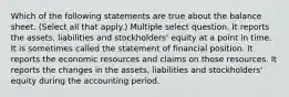 Which of the following statements are true about the balance sheet. (Select all that apply.) Multiple select question. It reports the assets, liabilities and stockholders' equity at a point in time. It is sometimes called the statement of financial position. It reports the economic resources and claims on those resources. It reports the changes in the assets, liabilities and stockholders' equity during the accounting period.