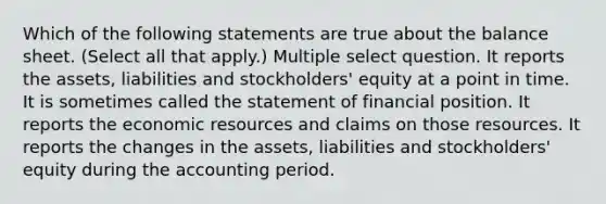 Which of the following statements are true about the balance sheet. (Select all that apply.) Multiple select question. It reports the assets, liabilities and stockholders' equity at a point in time. It is sometimes called the statement of financial position. It reports the economic resources and claims on those resources. It reports the changes in the assets, liabilities and stockholders' equity during the accounting period.