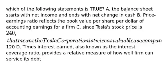 which of the following statements is TRUE? A. the balance sheet starts with net income and ends with net change in cash B. Price-earnings ratio reflects the book value per share per dollar of accounting earnings for a firm C. since Tesla's stock price is 240, that means the Tesla Corporation is twice as valuable as a company with a stock price of120 D. Times interest earned, also known as the interest coverage ratio, provides a relative measure of how well firm can service its debt