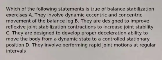 Which of the following statements is true of balance stabilization exercises A. They involve dynamic eccentric and concentric movement of the balance leg B. They are designed to improve reflexive joint stabilization contractions to increase joint stability C. They are designed to develop proper deceleration ability to move the body from a dynamic state to a controlled stationary position D. They involve performing rapid joint motions at regular intervals