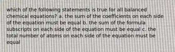 which of the following statements is true for all balanced chemical equations? a. the sum of the coefficients on each side of the equation must be equal b. the sum of the formula subscripts on each side of the equation must be equal c. the total number of atoms on each side of the equation must be equal