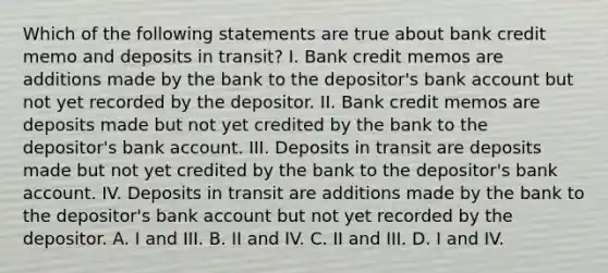 Which of the following statements are true about bank credit memo and deposits in transit? I. Bank credit memos are additions made by the bank to the depositor's bank account but not yet recorded by the depositor. II. Bank credit memos are deposits made but not yet credited by the bank to the depositor's bank account. III. Deposits in transit are deposits made but not yet credited by the bank to the depositor's bank account. IV. Deposits in transit are additions made by the bank to the depositor's bank account but not yet recorded by the depositor. A. I and III. B. II and IV. C. II and III. D. I and IV.