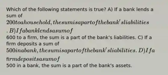 Which of the following statements is true? A) If a bank lends a sum of 200 to a household, the sum is a part of the bank's liabilities. B) If a bank lends a sum of600 to a ﬁrm, the sum is a part of the bank's liabilities. C) If a ﬁrm deposits a sum of 500 in a bank, the sum is a part of the bank's liabilities. D) If a ﬁrm deposits a sum of500 in a bank, the sum is a part of the bank's assets.