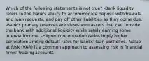 Which of the following statements is not true? -Bank liquidity refers to the bank's ability to accommodate deposit withdrawals and loan requests, and pay off other liabilities as they come due. -Bank's primary reserves are short-term assets that can provide the bank with additional liquidity while safely earning some interest income. -Higher concentration ratios imply higher correlation among default rates for banks' loan portfolios. -Value at Risk (VAR) is a common approach to assessing risk in financial firms' trading accounts