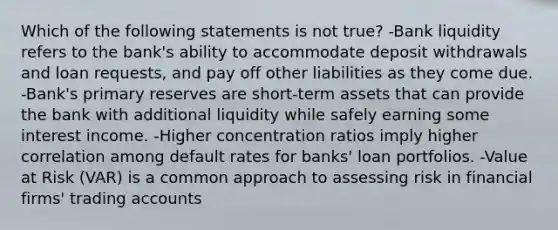 Which of the following statements is not true? -Bank liquidity refers to the bank's ability to accommodate deposit withdrawals and loan requests, and pay off other liabilities as they come due. -Bank's primary reserves are short-term assets that can provide the bank with additional liquidity while safely earning some interest income. -Higher concentration ratios imply higher correlation among default rates for banks' loan portfolios. -Value at Risk (VAR) is a common approach to assessing risk in financial firms' trading accounts