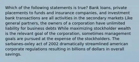 Which of the following statements is true? Bank loans, private placements to funds and insurance companies, and investment bank transactions are all activities in the secondary markets Like general partners, the owners of a corporation have unlimited liability for business debts While maximizing stockholder wealth is the relevant goal of the corporation, sometimes management goals are pursued at the expense of the stockholders. The sarbanes-oxley act of 2002 dramatically streamlined american corporate regulations resulting in billions of dollars in overall savings.