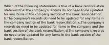 Which of the following statements is true of a bank reconciliation statement? a.The company's records do not need to be updated for any items in the company section of the bank reconciliation. b.The company's records do need to be updated for any items in the company section of the bank reconciliation. c.The company's records do need to be updated for items in the company and the bank section of the bank reconciliation. d.The company's records do need to be updated for any items in the bank section of the bank reconciliation.