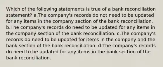 Which of the following statements is true of a bank reconciliation statement? a.The company's records do not need to be updated for any items in the company section of the bank reconciliation. b.The company's records do need to be updated for any items in the company section of the bank reconciliation. c.The company's records do need to be updated for items in the company and the bank section of the bank reconciliation. d.The company's records do need to be updated for any items in the bank section of the bank reconciliation.