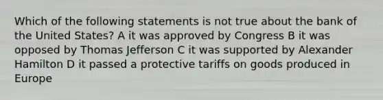 Which of the following statements is not true about the bank of the United States? A it was approved by Congress B it was opposed by Thomas Jefferson C it was supported by Alexander Hamilton D it passed a protective tariffs on goods produced in Europe