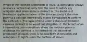 Which of the following statements is TRUE? a. Bankruptcy always relieves a contractual party from the need to satisfy any obligation that arose under a contract. b. The doctrine of frustration applies in favour of the innocent party if the other party to a contract intentionally makes it impossible to perform the contract. c. The lapse of time under a statute of limitation causes a contract to be wiped out altogether. d. The breach of an intermediate term sometimes allows the innocent party to discharge the contract. e. In contrast to the doctrine of promissory estoppel, there is no possibility of retraction and resumption of rights under the doctrine of waiver.