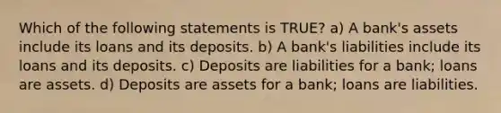 Which of the following statements is TRUE? a) A bank's assets include its loans and its deposits. b) A bank's liabilities include its loans and its deposits. c) Deposits are liabilities for a bank; loans are assets. d) Deposits are assets for a bank; loans are liabilities.