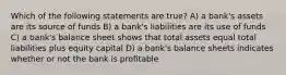 Which of the following statements are true? A) a bank's assets are its source of funds B) a bank's liabilities are its use of funds C) a bank's balance sheet shows that total assets equal total liabilities plus equity capital D) a bank's balance sheets indicates whether or not the bank is profitable