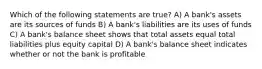 Which of the following statements are true? A) A bank's assets are its sources of funds B) A bank's liabilities are its uses of funds C) A bank's balance sheet shows that total assets equal total liabilities plus equity capital D) A bank's balance sheet indicates whether or not the bank is profitable