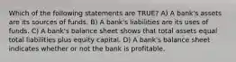 Which of the following statements are TRUE? A) A bank's assets are its sources of funds. B) A bank's liabilities are its uses of funds. C) A bank's balance sheet shows that total assets equal total liabilities plus equity capital. D) A bank's balance sheet indicates whether or not the bank is profitable.