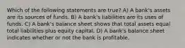 Which of the following statements are true? A) A bank's assets are its sources of funds. B) A bank's liabilities are its uses of funds. C) A bank's balance sheet shows that total assets equal total liabilities plus equity capital. D) A bank's balance sheet indicates whether or not the bank is profitable.