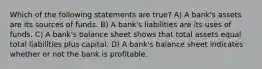 Which of the following statements are true? A) A bank's assets are its sources of funds. B) A bank's liabilities are its uses of funds. C) A bank's balance sheet shows that total assets equal total liabilities plus capital. D) A bank's balance sheet indicates whether or not the bank is profitable.