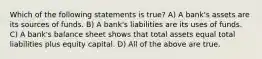 Which of the following statements is true? A) A bank's assets are its sources of funds. B) A bank's liabilities are its uses of funds. C) A bank's balance sheet shows that total assets equal total liabilities plus equity capital. D) All of the above are true.