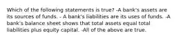 Which of the following statements is true? -A bank's assets are its sources of funds. - A bank's liabilities are its uses of funds. -A bank's balance sheet shows that total assets equal total liabilities plus equity capital. -All of the above are true.