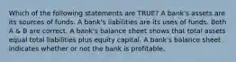 Which of the following statements are TRUE? A bank's assets are its sources of funds. A bank's liabilities are its uses of funds. Both A & B are correct. A bank's balance sheet shows that total assets equal total liabilities plus equity capital. A bank's balance sheet indicates whether or not the bank is profitable.