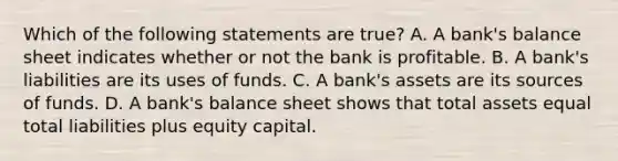 Which of the following statements are true? A. A bank's balance sheet indicates whether or not the bank is profitable. B. A bank's liabilities are its uses of funds. C. A bank's assets are its sources of funds. D. A bank's balance sheet shows that total assets equal total liabilities plus equity capital.