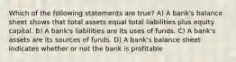 Which of the following statements are true? A) A bank's balance sheet shows that total assets equal total liabilities plus equity capital. B) A bank's liabilities are its uses of funds. C) A bank's assets are its sources of funds. D) A bank's balance sheet indicates whether or not the bank is profitable