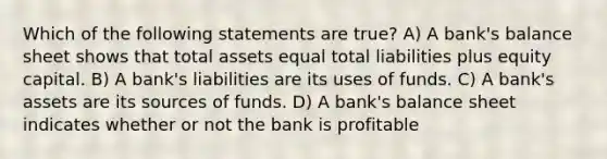 Which of the following statements are true? A) A bank's balance sheet shows that total assets equal total liabilities plus equity capital. B) A bank's liabilities are its uses of funds. C) A bank's assets are its sources of funds. D) A bank's balance sheet indicates whether or not the bank is profitable