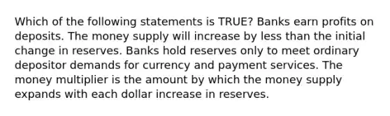 Which of the following statements is TRUE? Banks earn profits on deposits. The money supply will increase by less than the initial change in reserves. Banks hold reserves only to meet ordinary depositor demands for currency and payment services. The money multiplier is the amount by which the money supply expands with each dollar increase in reserves.